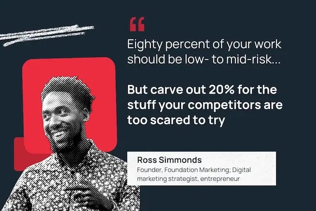 Ross Simmonds "Carve out 20% of your work for the stuff your competitors are too scared to try."