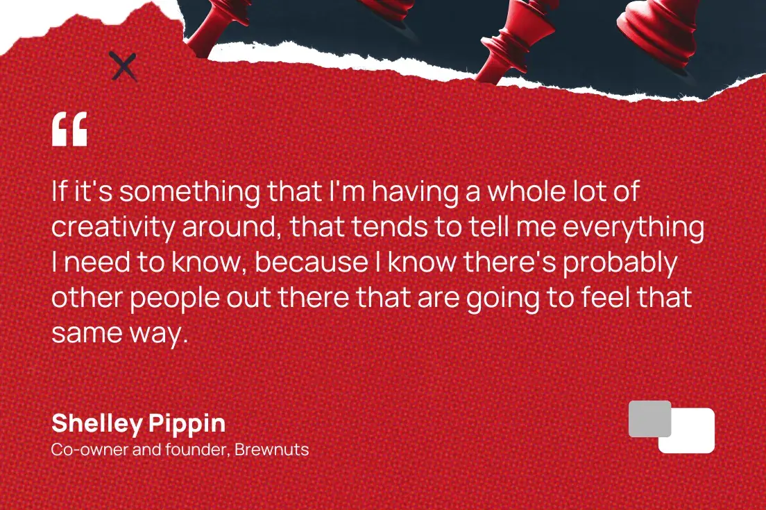 “if it's something that i'm having a whole lot of creativity around, that tends to tell me everything i need to know, because i know there's probably other people out there that are going to feel that same way.”—shelley pippin, co-owner and founder, brewnuts